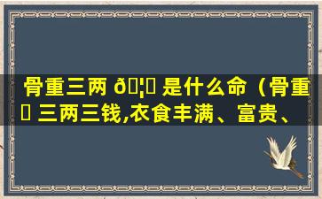 骨重三两 🦉 是什么命（骨重 ☘ 三两三钱,衣食丰满、富贵、艺术巧智之人）